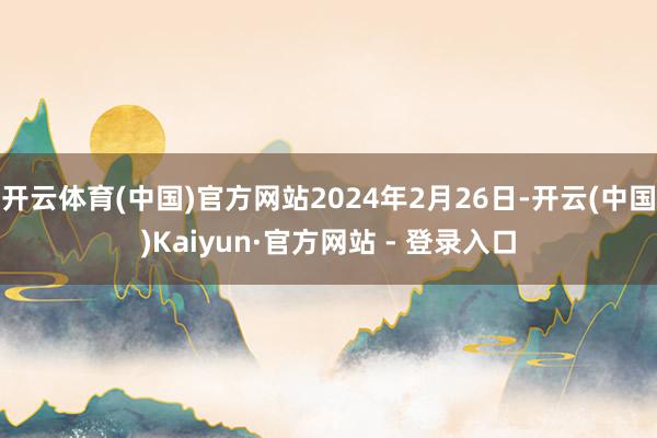 开云体育(中国)官方网站2024年2月26日-开云(中国)Kaiyun·官方网站 - 登录入口