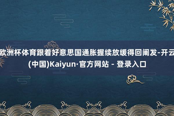 欧洲杯体育　　跟着好意思国通胀握续放缓得回阐发-开云(中国)Kaiyun·官方网站 - 登录入口