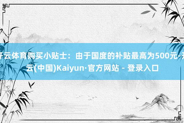 开云体育购买小贴士：由于国度的补贴最高为500元-开云(中国)Kaiyun·官方网站 - 登录入口