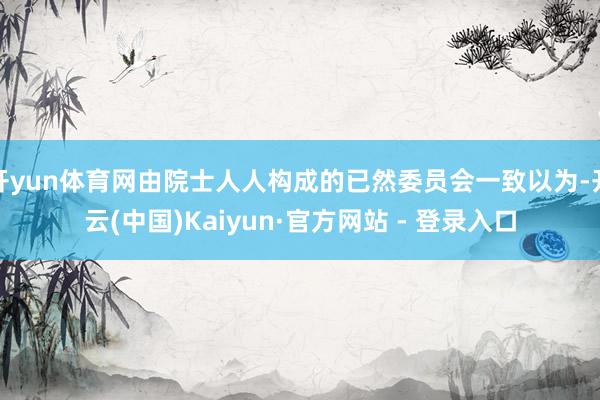 开yun体育网由院士人人构成的已然委员会一致以为-开云(中国)Kaiyun·官方网站 - 登录入口