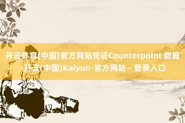 开云体育(中国)官方网站凭证Counterpoint 数据-开云(中国)Kaiyun·官方网站 - 登录入口