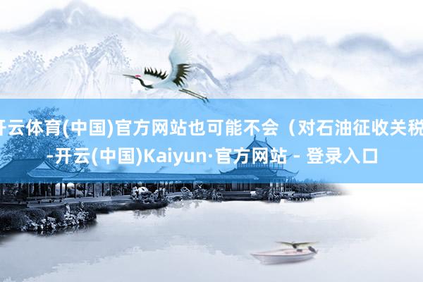 开云体育(中国)官方网站也可能不会（对石油征收关税）-开云(中国)Kaiyun·官方网站 - 登录入口