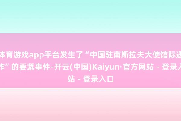 体育游戏app平台发生了“中国驻南斯拉夫大使馆际遇轰炸”的要紧事件-开云(中国)Kaiyun·官方网站 - 登录入口