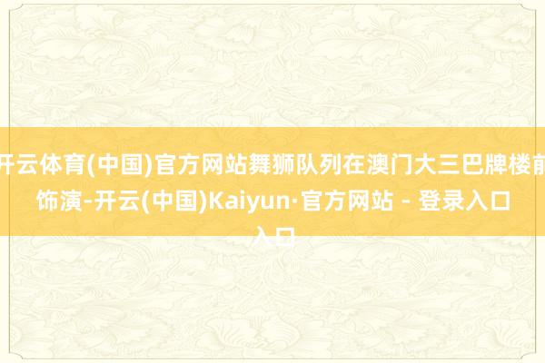 开云体育(中国)官方网站舞狮队列在澳门大三巴牌楼前饰演-开云(中国)Kaiyun·官方网站 - 登录入口