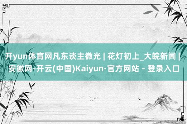 开yun体育网凡东谈主微光 | 花灯初上_大皖新闻 | 安徽网-开云(中国)Kaiyun·官方网站 - 登录入口