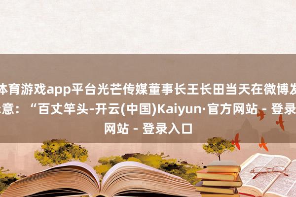 体育游戏app平台光芒传媒董事长王长田当天在微博发文示意：“百丈竿头-开云(中国)Kaiyun·官方网站 - 登录入口