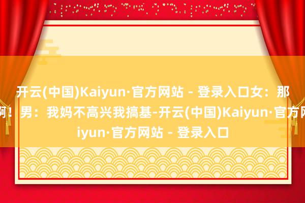 开云(中国)Kaiyun·官方网站 - 登录入口女：那你们为什么分啊！男：我妈不高兴我搞基-开云(中国)Kaiyun·官方网站 - 登录入口
