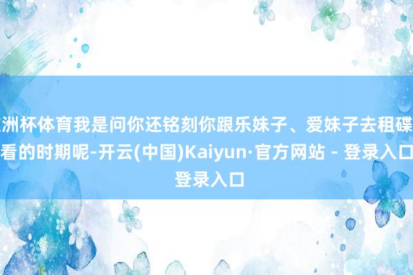 欧洲杯体育我是问你还铭刻你跟乐妹子、爱妹子去租碟子看的时期呢-开云(中国)Kaiyun·官方网站 - 登录入口