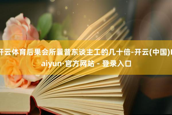 开云体育后果会所曩昔东谈主工的几十倍-开云(中国)Kaiyun·官方网站 - 登录入口