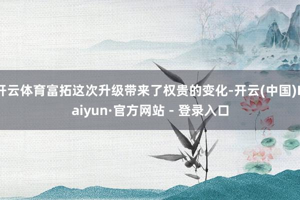 开云体育富拓这次升级带来了权贵的变化-开云(中国)Kaiyun·官方网站 - 登录入口