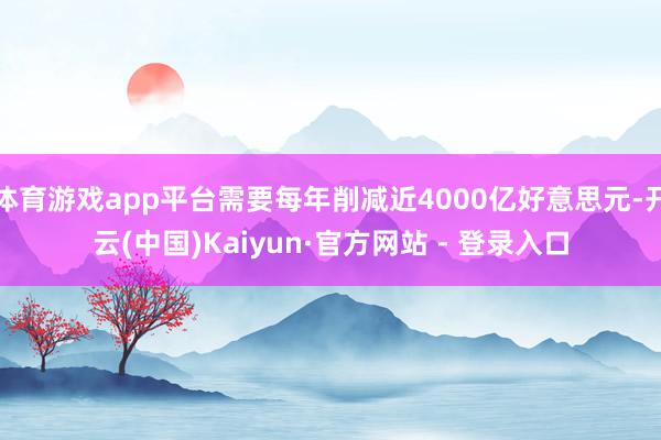 体育游戏app平台需要每年削减近4000亿好意思元-开云(中国)Kaiyun·官方网站 - 登录入口