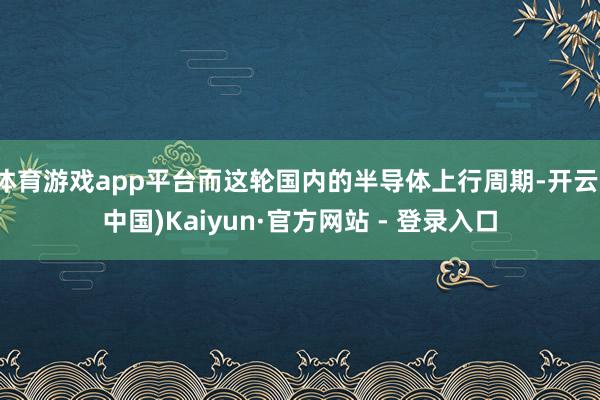 体育游戏app平台而这轮国内的半导体上行周期-开云(中国)Kaiyun·官方网站 - 登录入口