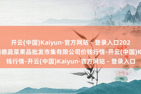 开云(中国)Kaiyun·官方网站 - 登录入口2025年2月28日江苏宜兴市瑞德蔬菜果品批发市集有限公司价钱行情-开云(中国)Kaiyun·官方网站 - 登录入口