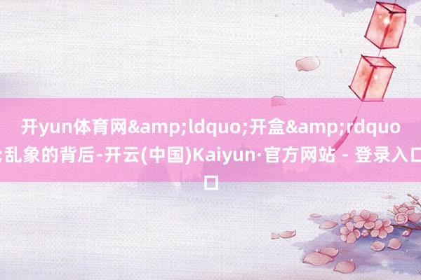 开yun体育网&ldquo;开盒&rdquo;乱象的背后-开云(中国)Kaiyun·官方网站 - 登录入口