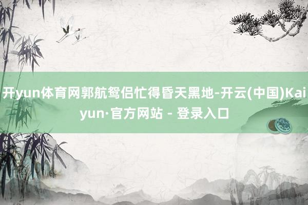 开yun体育网郭航鸳侣忙得昏天黑地-开云(中国)Kaiyun·官方网站 - 登录入口