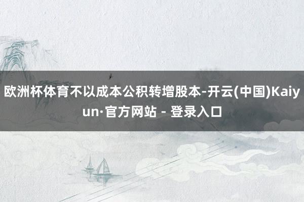欧洲杯体育不以成本公积转增股本-开云(中国)Kaiyun·官方网站 - 登录入口