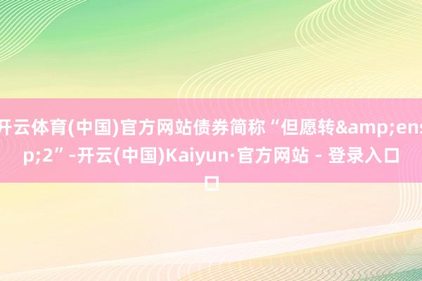 开云体育(中国)官方网站债券简称“但愿转&ensp;2”-开云(中国)Kaiyun·官方网站 - 登录入口