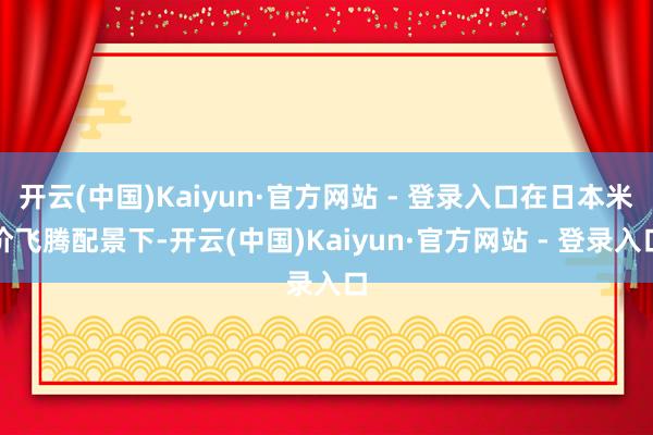 开云(中国)Kaiyun·官方网站 - 登录入口在日本米价飞腾配景下-开云(中国)Kaiyun·官方网站 - 登录入口