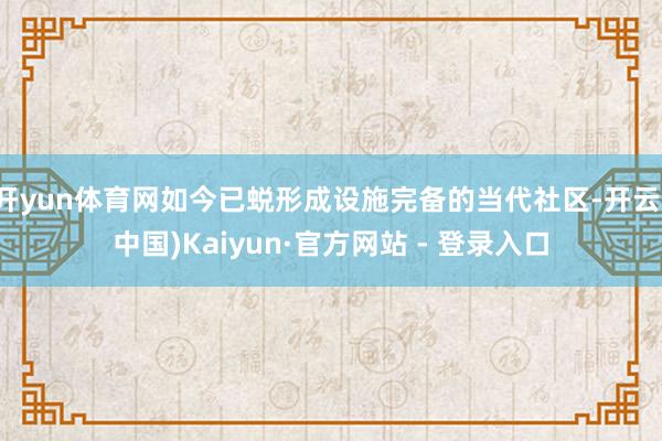 开yun体育网如今已蜕形成设施完备的当代社区-开云(中国)Kaiyun·官方网站 - 登录入口