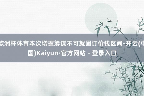 欧洲杯体育本次增握筹谋不可就固订价钱区间-开云(中国)Kaiyun·官方网站 - 登录入口