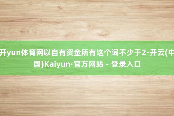 开yun体育网以自有资金所有这个词不少于2-开云(中国)Kaiyun·官方网站 - 登录入口