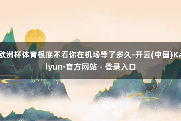 欧洲杯体育根底不看你在机场等了多久-开云(中国)Kaiyun·官方网站 - 登录入口