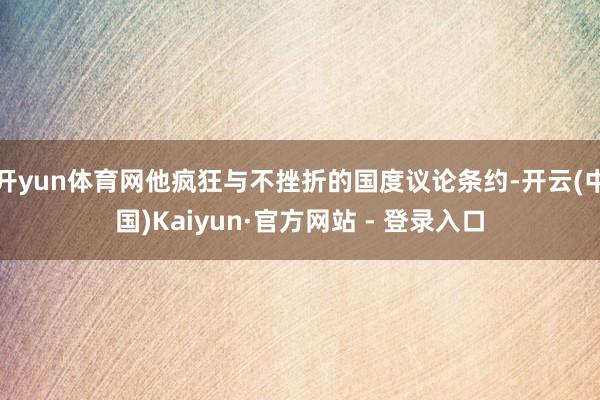 开yun体育网他疯狂与不挫折的国度议论条约-开云(中国)Kaiyun·官方网站 - 登录入口