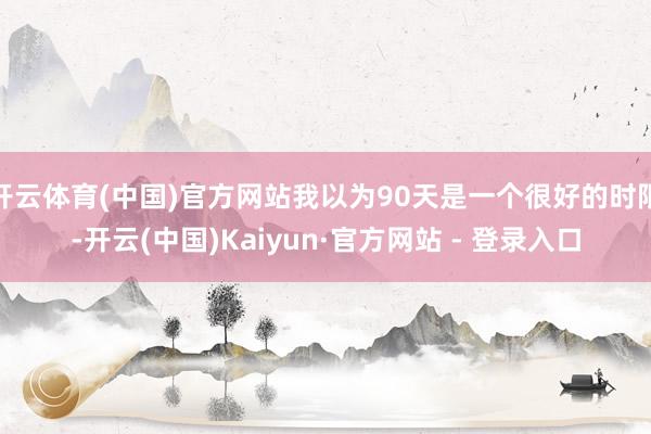 开云体育(中国)官方网站我以为90天是一个很好的时限-开云(中国)Kaiyun·官方网站 - 登录入口