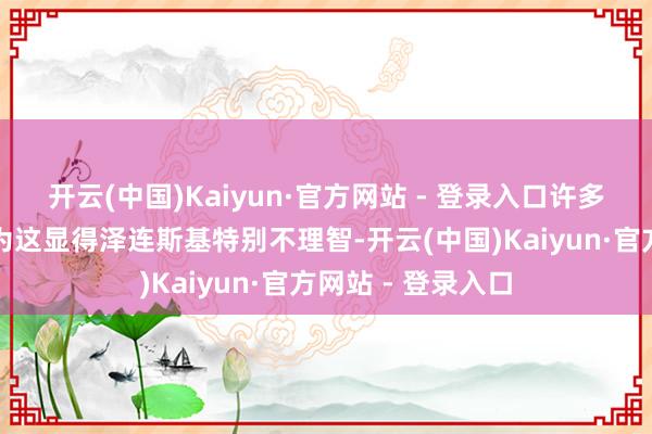 开云(中国)Kaiyun·官方网站 - 登录入口许多东说念主王人以为这显得泽连斯基特别不理智-开云(中国)Kaiyun·官方网站 - 登录入口