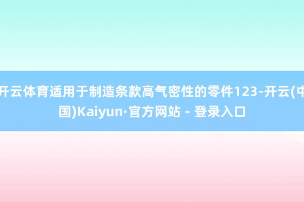 开云体育适用于制造条款高气密性的零件123-开云(中国)Kaiyun·官方网站 - 登录入口