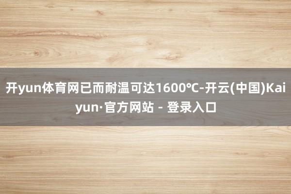 开yun体育网已而耐温可达1600℃-开云(中国)Kaiyun·官方网站 - 登录入口