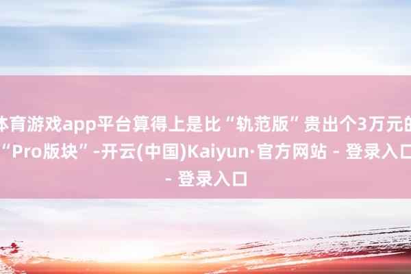体育游戏app平台算得上是比“轨范版”贵出个3万元的“Pro版块”-开云(中国)Kaiyun·官方网站 - 登录入口