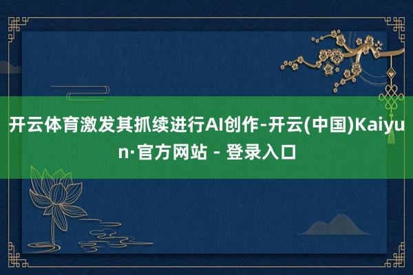 开云体育激发其抓续进行AI创作-开云(中国)Kaiyun·官方网站 - 登录入口