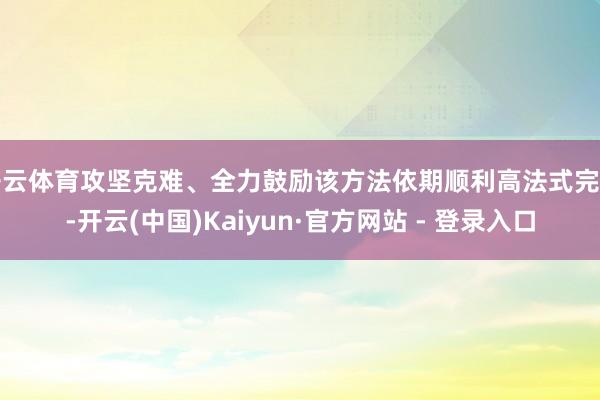 开云体育攻坚克难、全力鼓励该方法依期顺利高法式完工-开云(中国)Kaiyun·官方网站 - 登录入口