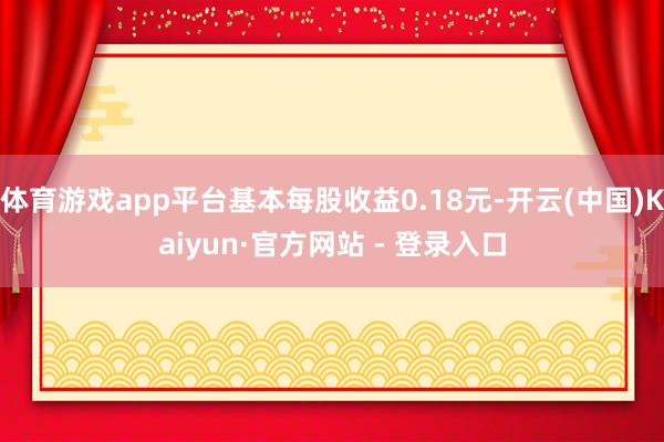 体育游戏app平台基本每股收益0.18元-开云(中国)Kaiyun·官方网站 - 登录入口