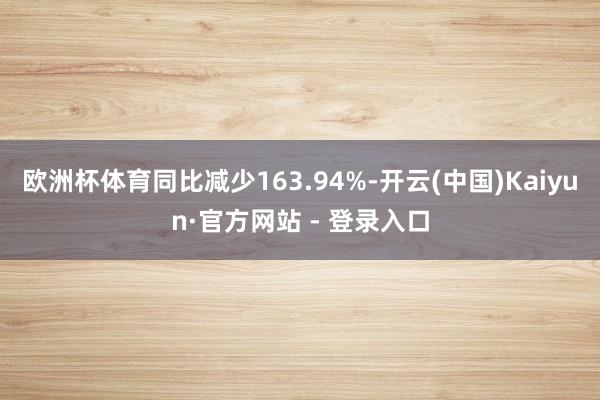 欧洲杯体育同比减少163.94%-开云(中国)Kaiyun·官方网站 - 登录入口