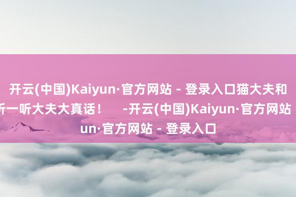 开云(中国)Kaiyun·官方网站 - 登录入口猫大夫和你一说念听一听大夫大真话！    -开云(中国)Kaiyun·官方网站 - 登录入口
