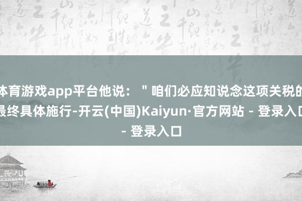 体育游戏app平台他说：＂咱们必应知说念这项关税的最终具体施行-开云(中国)Kaiyun·官方网站 - 登录入口