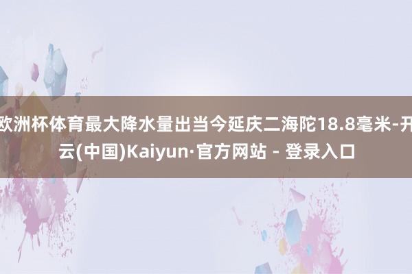 欧洲杯体育最大降水量出当今延庆二海陀18.8毫米-开云(中国)Kaiyun·官方网站 - 登录入口