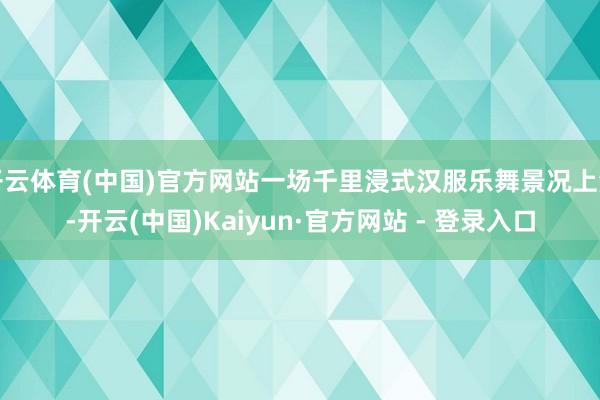 开云体育(中国)官方网站一场千里浸式汉服乐舞景况上演-开云(中国)Kaiyun·官方网站 - 登录入口