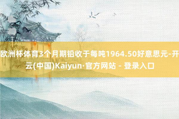 欧洲杯体育3个月期铅收于每吨1964.50好意思元-开云(中国)Kaiyun·官方网站 - 登录入口