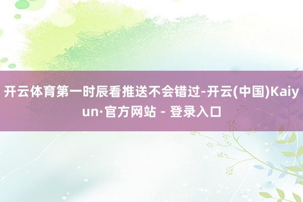 开云体育第一时辰看推送不会错过-开云(中国)Kaiyun·官方网站 - 登录入口