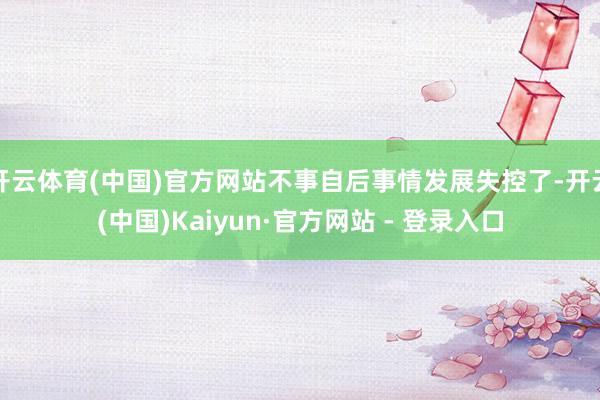 开云体育(中国)官方网站不事自后事情发展失控了-开云(中国)Kaiyun·官方网站 - 登录入口
