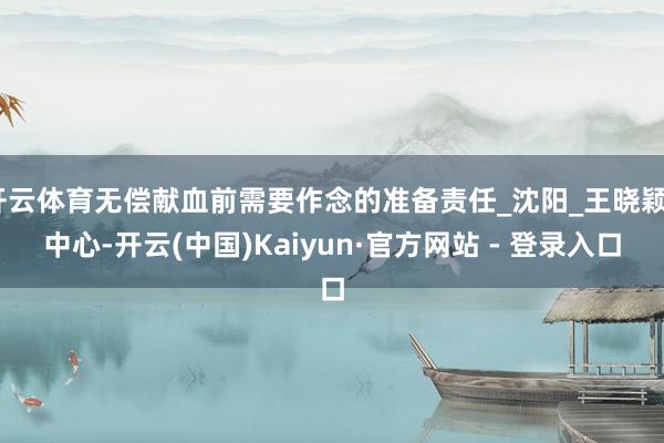 开云体育无偿献血前需要作念的准备责任_沈阳_王晓颖_中心-开云(中国)Kaiyun·官方网站 - 登录入口