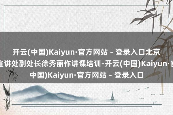 开云(中国)Kaiyun·官方网站 - 登录入口北京市社会科学院匹夫宣讲处副处长徐秀丽作讲课培训-开云(中国)Kaiyun·官方网站 - 登录入口