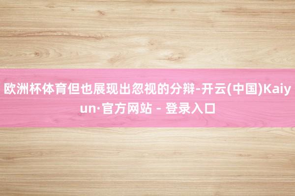 欧洲杯体育但也展现出忽视的分辩-开云(中国)Kaiyun·官方网站 - 登录入口