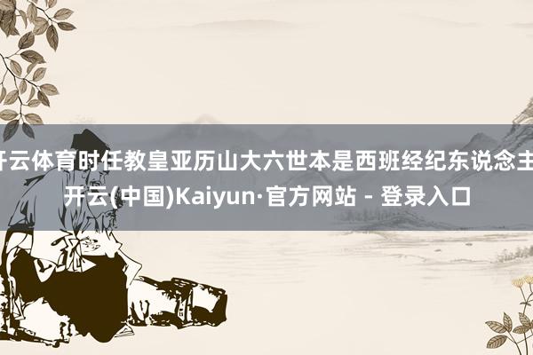 开云体育时任教皇亚历山大六世本是西班经纪东说念主-开云(中国)Kaiyun·官方网站 - 登录入口
