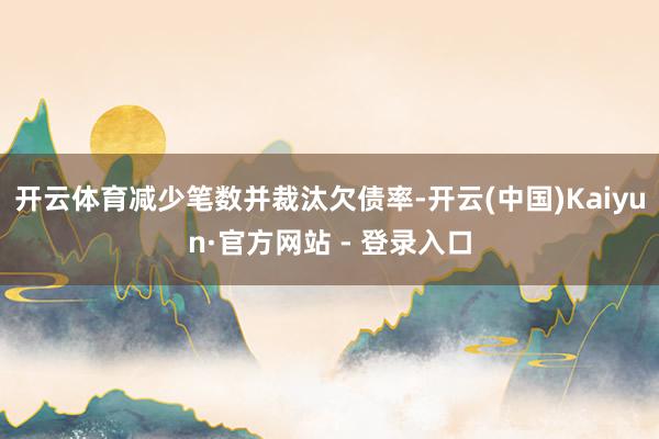 开云体育减少笔数并裁汰欠债率-开云(中国)Kaiyun·官方网站 - 登录入口