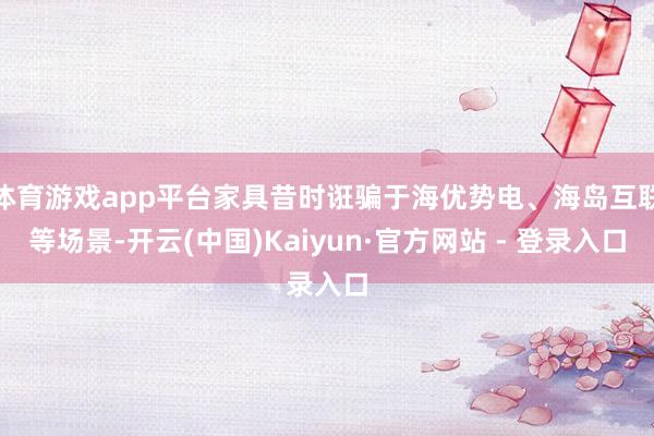体育游戏app平台家具昔时诳骗于海优势电、海岛互联等场景-开云(中国)Kaiyun·官方网站 - 登录入口