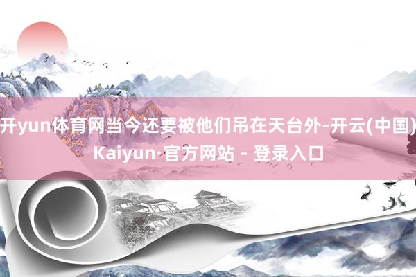 开yun体育网当今还要被他们吊在天台外-开云(中国)Kaiyun·官方网站 - 登录入口
